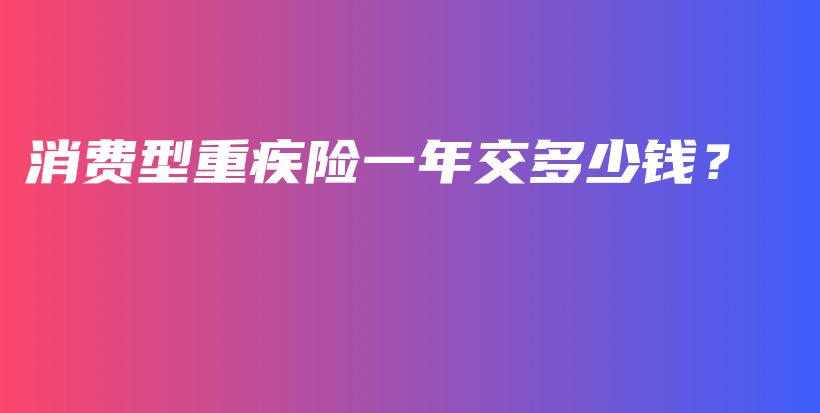 消费型重疾险一年交多少钱？-保点通
