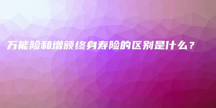万能险和增额终身寿险的区别是什么？-保点通