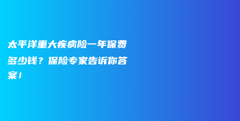太平洋重大疾病险一年保费多少钱？保险专家告诉你答案！-保点通