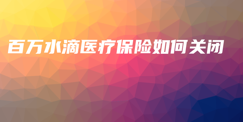 百万水滴医疗保险如何关闭-保点通