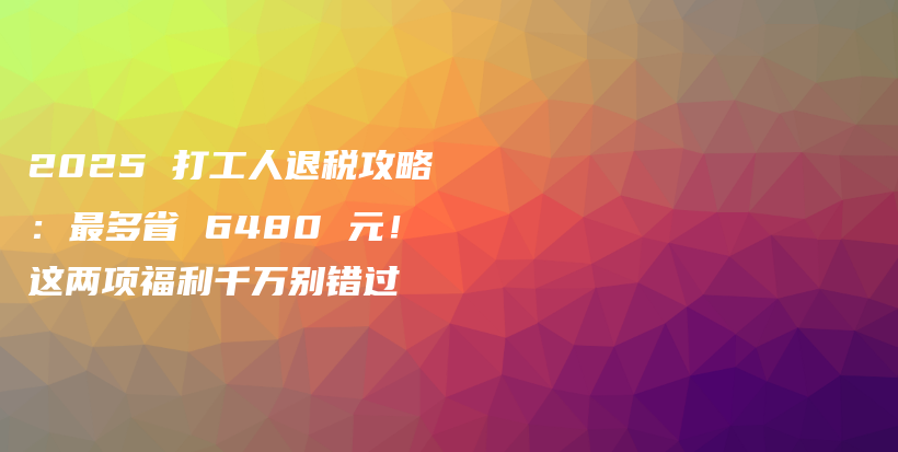 2025 打工人退税攻略：最多省 6480 元！这两项福利千万别错过-保点通