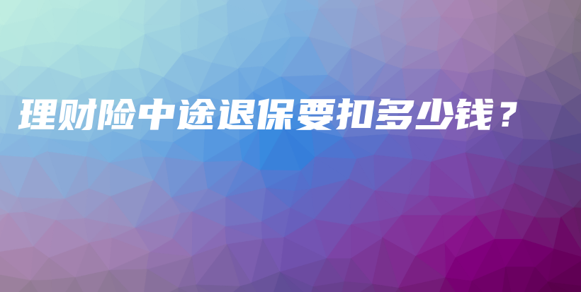 理财险中途退保要扣多少钱？-保点通