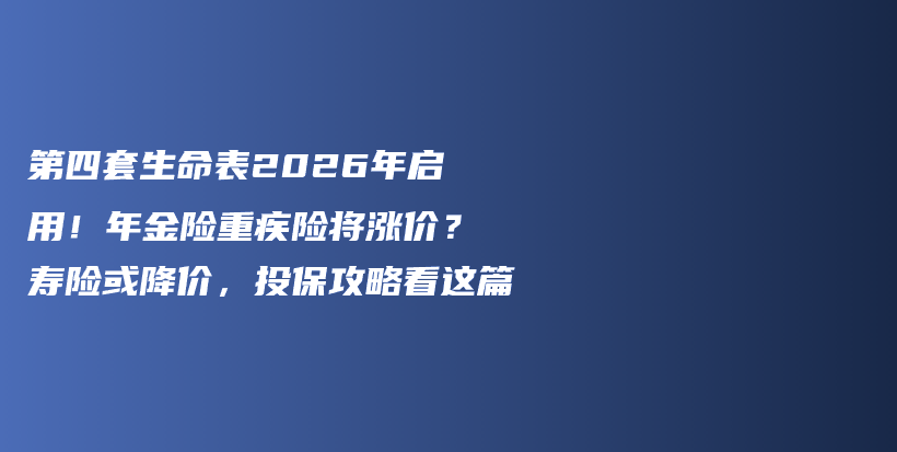 第四套生命表2026年启用!年金险重疾险将涨价?寿险或降价,投保攻略看这篇-保点通