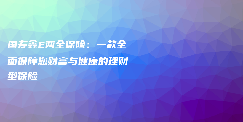 国寿鑫E两全保险：一款全面保障您财富与健康的理财型保险-保点通