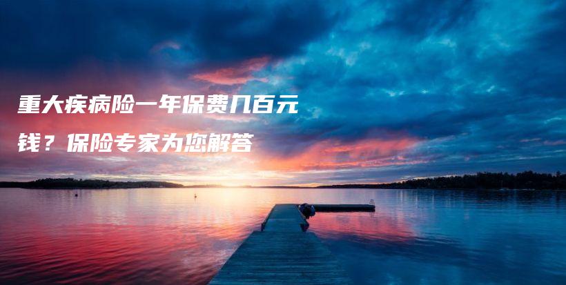 重大疾病险一年保费几百元钱？保险专家为您解答-保点通