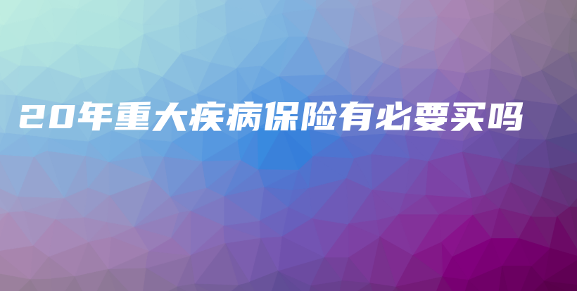 20年重大疾病保险有必要买吗-保点通