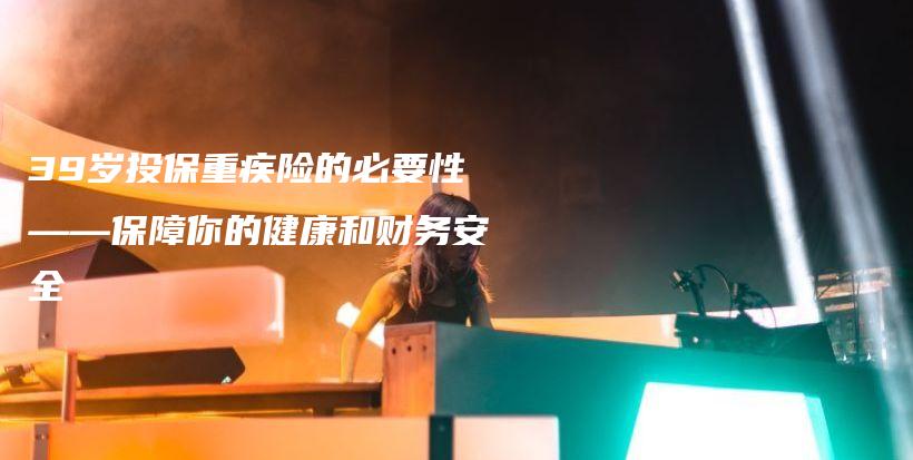 39岁投保重疾险的必要性——保障你的健康和财务安全-保点通