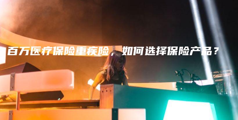 百万医疗保险重疾险，如何选择保险产品？-保点通