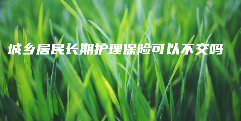 城乡居民长期护理保险可以不交吗-保点通
