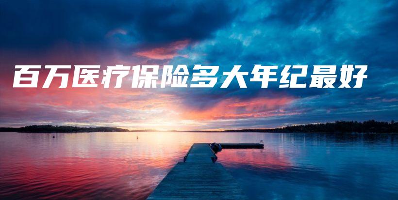 百万医疗保险多大年纪最好-保点通