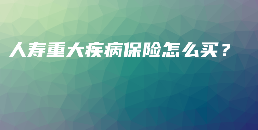 人寿重大疾病保险怎么买？-保点通