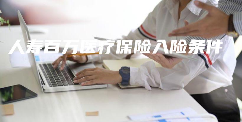 人寿百万医疗保险入险条件-保点通