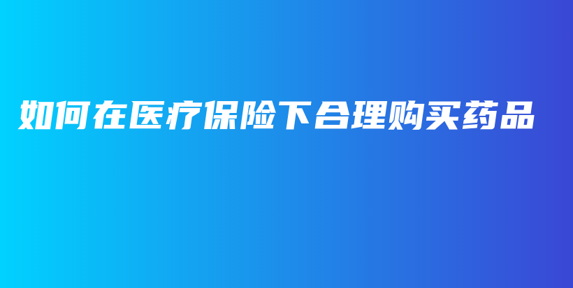 如何在医疗保险下合理购买药品-保点通