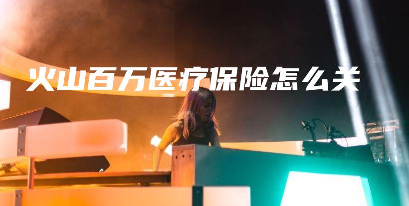火山百万医疗保险怎么关-保点通