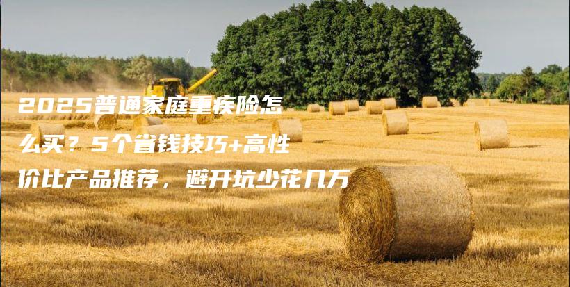 2025普通家庭重疾险怎么买?5个省钱技巧+高性价比产品推荐,避开坑少花几万-保点通