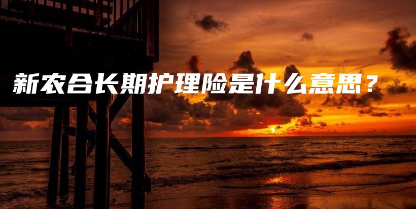 新农合长期护理险是什么意思？-保点通