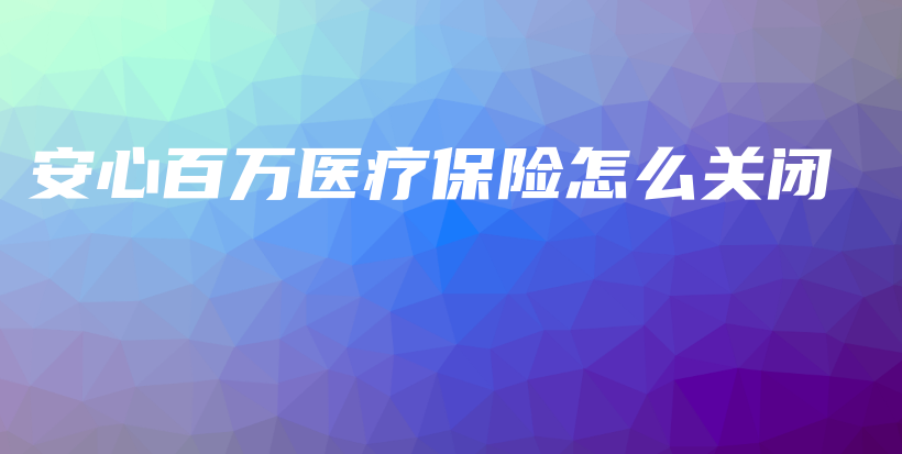 安心百万医疗保险怎么关闭-保点通