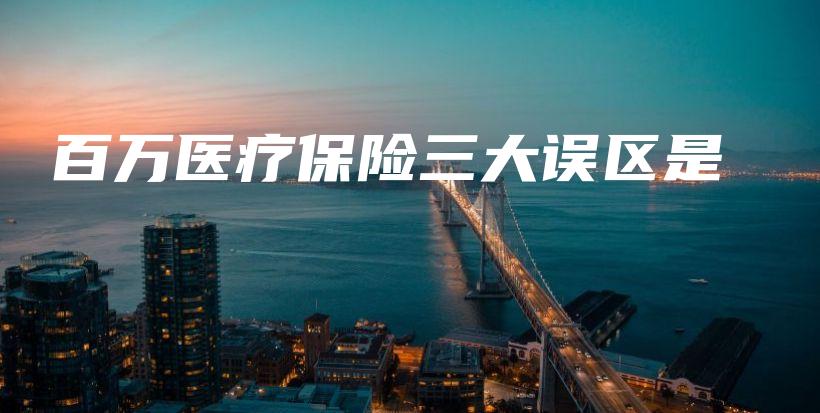 百万医疗保险三大误区是-保点通