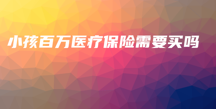小孩百万医疗保险需要买吗-保点通
