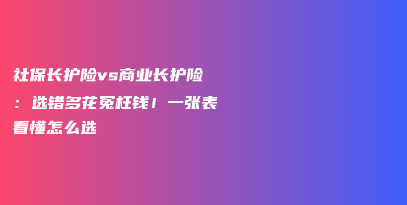 社保长护险vs商业长护险:选错多花冤枉钱!一张表看懂怎么选-保点通