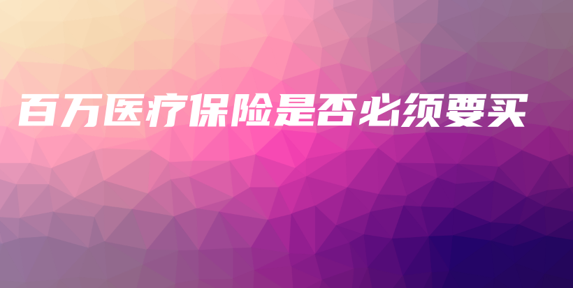 百万医疗保险是否必须要买-保点通
