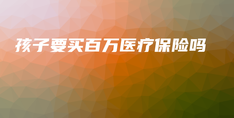 孩子要买百万医疗保险吗-保点通