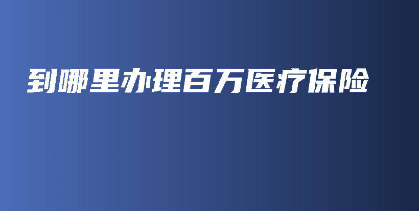 到哪里办理百万医疗保险-保点通