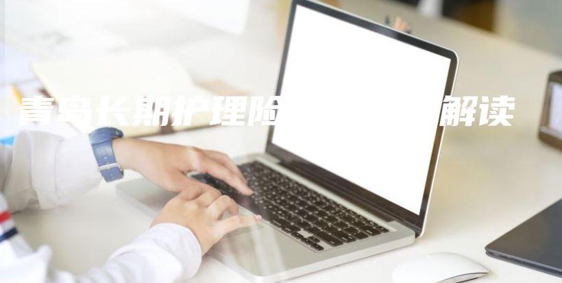 青岛长期护理险最新规定解读-保点通