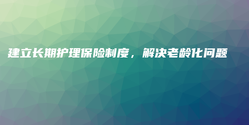 建立长期护理保险制度，解决老龄化问题-保点通