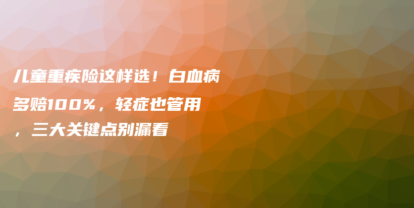 儿童重疾险这样选!白血病多赔100%,轻症也管用,三大关键点别漏看-保点通