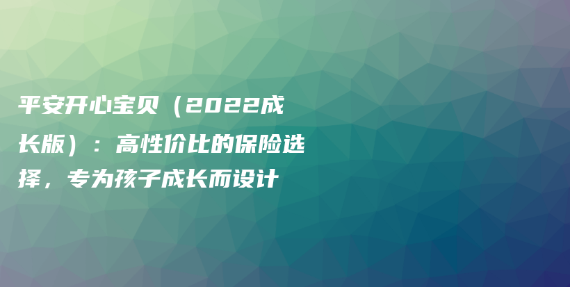 平安开心宝贝（2022成长版）：高性价比的保险选择，专为孩子成长而设计-保点通