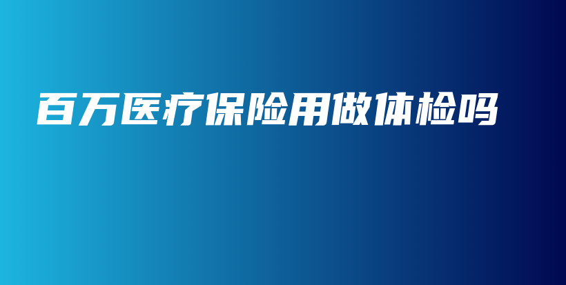 百万医疗保险用做体检吗-保点通