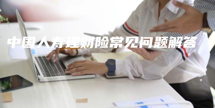 中国人寿理财险常见问题解答-保点通