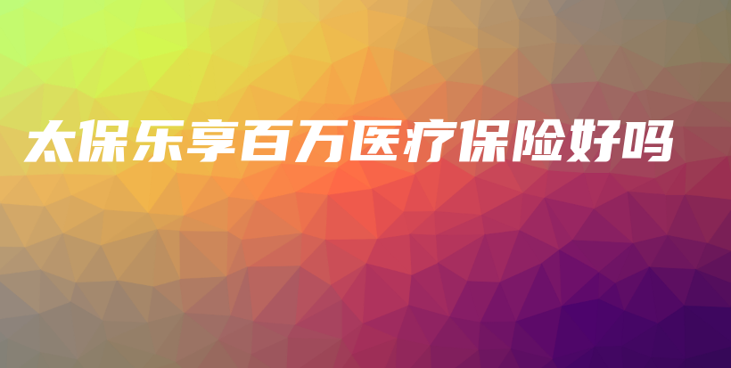 太保乐享百万医疗保险好吗-保点通