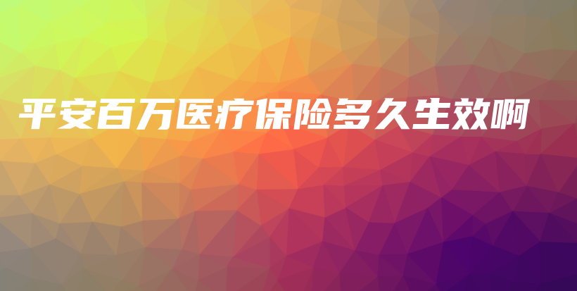 平安百万医疗保险多久生效啊-保点通