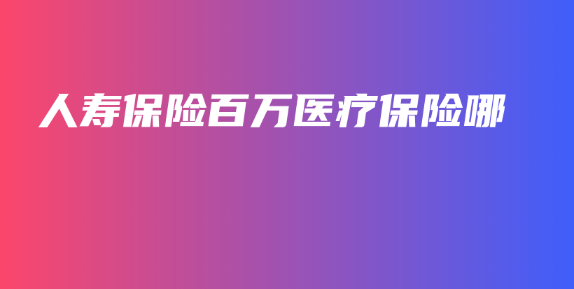 人寿保险百万医疗保险哪-保点通