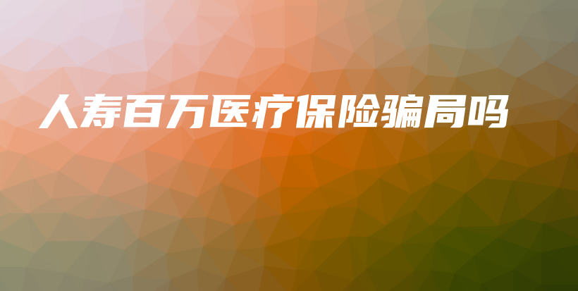 人寿百万医疗保险骗局吗-保点通