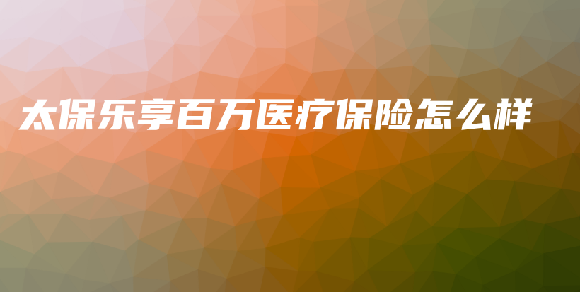 太保乐享百万医疗保险怎么样-保点通