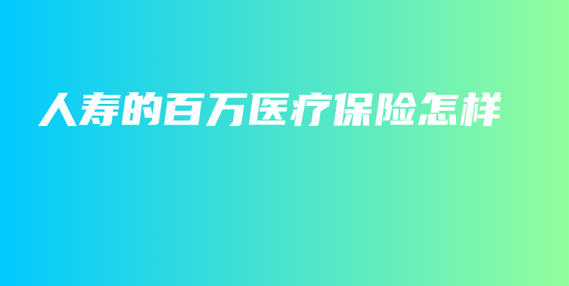 人寿的百万医疗保险怎样插图 人寿的百万医疗保险怎样插图