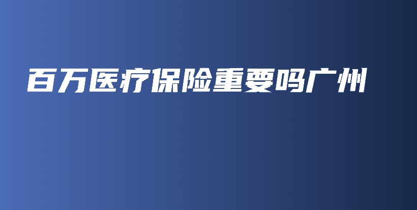百万医疗保险重要吗广州-保点通