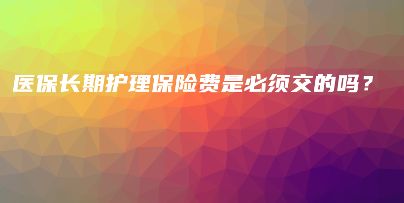 医保长期护理保险费是必须交的吗？-保点通